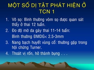 MOÄT SOÁ DÒ TAÄT PHAÙT HIEÄN ÔÛ
TCN 1
1. Voâ soï: Bình thöôøng voøm soï ñöôïc quan saùt
thaáy ôû thai 12 tuaàn.
2. Ño ñoä môø da gaùy thai 11-14 tuaàn:
Bình thöôøng ÑMDG< 2.5-3mm
3. Nang baïch huyeát vuøng coå: thöôøng gaëp trong
hoäi chöùng Turner.
4. Thoaùt vò roán, hôû thaønh buïng . . .
 