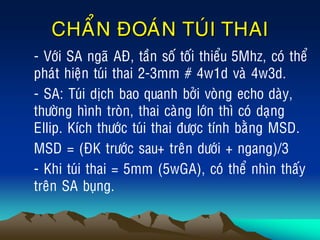 CHAÅN ÑOAÙN TUÙI THAI
• - Vôùi SA ngaõ AÑ, taàn soá toái thieåu 5Mhz, coù theå
phaùt hieän tuùi thai 2-3mm # 4w1d vaø 4w3d.
• - SA: Tuùi dòch bao quanh bôûi voøng echo daøy,
thöôøng hình troøn, thai caøng lôùn thì coù daïng
Ellip. Kích thöôùc tuùi thai ñöôïc tính baèng MSD.
• MSD = (ÑK tröôùc sau+ treân döôùi + ngang)/3
• - Khi tuùi thai = 5mm (5wGA), coù theå nhìn thaáy
treân SA buïng.
 