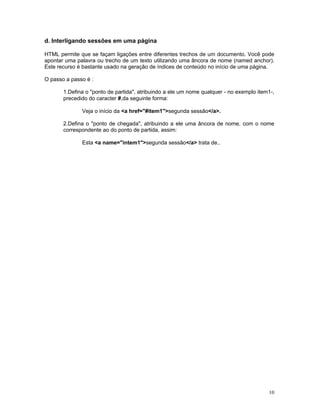 d. Interligando sessões em uma página 
HTML permite que se façam ligações entre diferentes trechos de um documento. Você pode apontar uma palavra ou trecho de um texto utilizando uma âncora de nome (named anchor). Este recurso é bastante usado na geração de índices de conteúdo no início de uma página. 
O passo a passo é : 
1.Defina o "ponto de partida", atribuindo a ele um nome qualquer - no exemplo item1-, precedido do caracter #,da seguinte forma: 
Veja o início da <a href="#item1">segunda sessão</a>. 
2.Defina o "ponto de chegada", atribuindo a ele uma âncora de nome, com o nome correspondente ao do ponto de partida, assim: 
Esta <a name="intem1">segunda sessão</a> trata de.. 
10 
 