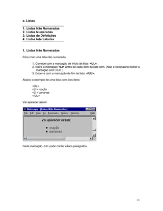 e. Listas 
1. Listas Não Numeradas 
2. Listas Numeradas 
3. Listas de Definições 
4. Listas Intercaladas 
1. Listas Não Numeradas 
Para criar uma lista não numerada: 
1. Comece com a marcação de início de lista: <UL>. 
2. Insira a marcação <LI> antes de cada item da lista item. (Não é necessário fechar a marcação com </LI> ) 
3. Encerre com a marcação de fim de lista: </UL>. 
Abaixo o exemplo de uma lista com dois itens: 
<UL> 
<LI> maçãs 
<LI> bananas 
</UL> 
Vai aparecer assim: 
Cada marcação <LI> pode conter vários parágrafos. 
11 
 