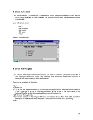 2. Listas Numeradas 
Uma lista numerada - ou ordenada - é semelhante a uma lista não numerada, exceto porque utiliza marcação <OL> ao invés de <UL>. Os itens são identificados utilizando-se a mesma notação <LI> . 
Uma lista criada assim: 
<OL> 
<LI> laranjas 
<LI> peras 
<LI> uvas 
</OL> 
Resulta neste formato: 
3. Listas de Definições 
Uma lista de definições normalmente consiste em alternar um termo (abreviado como DT) e uma definição (abreviado como DD). Clientes Web browsers geralmente mostram a definição em nova linha com outro alinhamento. 
Exemplo de uma lista de definição: 
<DL> 
<DT> NCSA 
<DD> NCSA, the National Center for Supercomputing Applications, is located on the campus of the University of Illinois at Urbana-Champaign. NCSA is one of the participants in the National MetaCenter for Computational Science and Engineering. 
<DT> Cornell Theory Center 
<DD> CTC is located on the campus of Cornell University in Ithaca, New York. CTC is another participant in the National MetaCenter for Computational Science and Engineering. 
</DL> 
12 
 