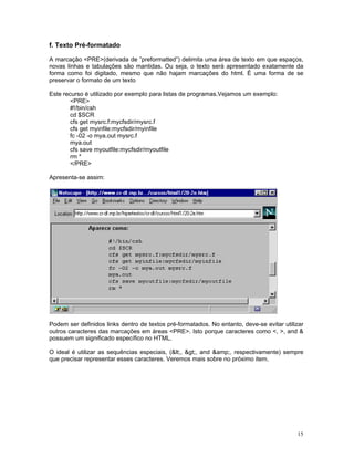 f. Texto Pré-formatado 
A marcação <PRE>(derivada de ”preformatted”) delimita uma área de texto em que espaços, novas linhas e tabulações são mantidas. Ou seja, o texto será apresentado exatamente da forma como foi digitado, mesmo que não hajam marcações do html. É uma forma de se preservar o formato de um texto 
Este recurso é utilizado por exemplo para listas de programas.Vejamos um exemplo: 
<PRE> 
#!/bin/csh 
cd $SCR 
cfs get mysrc.f:mycfsdir/mysrc.f 
cfs get myinfile:mycfsdir/myinfile 
fc -02 -o mya.out mysrc.f 
mya.out 
cfs save myoutfile:mycfsdir/myoutfile 
rm * 
</PRE> 
Apresenta-se assim: 
Podem ser definidos links dentro de textos pré-formatados. No entanto, deve-se evitar utilizar outros caracteres das marcações em áreas <PRE>. Isto porque caracteres como <, >, and & possuem um significado específico no HTML. 
O ideal é utilizar as sequências especiais, (<, >, and &amp;, respectivamente) sempre que precisar representar esses caracteres. Veremos mais sobre no próximo item. 
15 
 