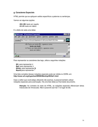 g. Caracteres Especiais 
HTML permite que se apliquem estilos específicos a palavras ou sentenças. 
Vamos ver algumas opções: 
<B></B> texto em negrito 
<I></I> texto em itálico 
E o efeito de cada uma delas: 
Para representar os caracteres das tags, utilize a seguintes notações: 
< para representar < 
> para representar > 
&amp; para representar & 
"para representar " 
Uma lista completa dessas notações especiais pode ser obtida no CERN, em: 
http://www.w3.org/hypertext/WWW/MarkUp/ISOlat1.html 
Caso o editor que você esteja utilizando não acentue, é possível também utilizar 
notações especiais para acentuação. Há uma lista delas ao final deste documento. 
Atenção: Ao contrário do resto do HTML, as notações especiais diferenciam letras maiúsculas de minúsculas. Não é possível usar &LT; no lugar de <. 
16 
 