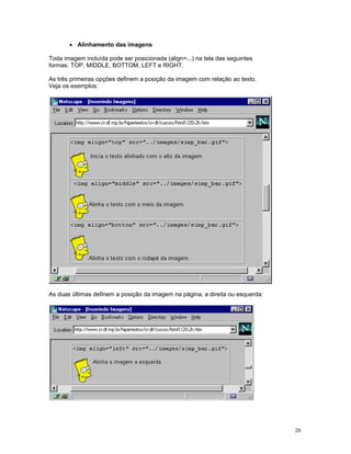 • Alinhamento das imagens 
Toda imagem incluída pode ser posicionada (align=...) na tela das seguintes 
formas: TOP, MIDDLE, BOTTOM, LEFT e RIGHT. 
As três primeiras opções definem a posição da imagem com relação ao texto. 
Veja os exemplos: 
As duas últimas definem a posição da imagem na página, a direita ou esquerda: 
20 
 