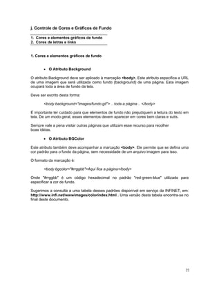 j. Controle de Cores e Gráficos de Fundo 
1. Cores e elementos gráficos de fundo 
2. Cores de letras e links 
1. Cores e elementos gráficos de fundo 
• O Atributo Background 
O atributo Background deve ser aplicado à marcação <body>. Este atributo especifica a URL de uma imagem que será utilizada como fundo (background) de uma página. Esta imagem ocupará toda a área de fundo da tela. 
Deve ser escrito desta forma: 
<body background="images/fundo.gif"> .. toda a página .. </body> 
É importante ter cuidado para que elementos de fundo não prejudiquem a leitura do texto em tela. De um modo geral, esses elementos devem aparecer em cores bem claras e sutis. 
Sempre vale a pena visitar outras páginas que utilizam esse recurso para recolher 
boas idéias. 
• O Atributo BGColor 
Este atributo também deve acompanhar a marcação <body>. Ele permite que se defina uma cor padrão para o fundo da página, sem necessidade de um arquivo imagem para isso. 
O formato da marcação é: 
<body bgcolor="#rrggbb">Aqui fica a página</body> 
Onde "#rrggbb" é um código hexadecimal no padrão "red-green-blue" utilizado para especificar a cor de fundo. 
Sugerimos a consulta a uma tabela desses padrões disponível em serviço da INFINET, em: http://www.infi.net/wwwimages/colorindex.html . Uma versão desta tabela encontra-se no final deste documento. 
22 
 