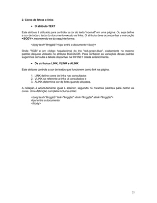 2. Cores de letras e links 
• O atributo TEXT 
Este atributo é utilizado para controlar a cor do texto "normal" em uma página. Ou seja define a cor de todo o texto do documento exceto os links. O atributo deve acompanhar a marcação <BODY>, escrevendo-se da seguinte forma: 
<body text="#rrggbb">Aqui entra o documento</body> 
Onde "RGB" é um código hexadecimal do trio "red-green-blue", exatamente no mesmo padrão daquele utilizado no atributo BGCOLOR. Para conhecer as variações desse padrão sugerimos consulta a tabela disponível na INFINET citada anteriormente. 
• Os atributos LINK, VLINK e ALINK 
Este atributo controla a cor de textos que funcionem como link na página. 
1. LINK define cores de links nao consultados 
2. VLINK se referente a links já consultados e 
3. ALINK determina cor de links quando ativados. 
A notação é absolutamente igual à anterior, seguindo os mesmos padrões para definir as cores. Uma definição completa incluiria então: 
<body text="#rrggbb" link="#rrggbb" vlink="#rrggbb" alink="#rrggbb"> 
Aqui entra o documento 
</body> 
23 
 