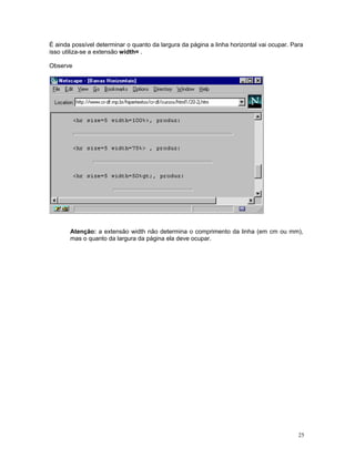 É ainda possível determinar o quanto da largura da página a linha horizontal vai ocupar. Para isso utiliza-se a extensão width= . 
Observe 
Atenção: a extensão width não determina o comprimento da linha (em cm ou mm), mas o quanto da largura da página ela deve ocupar. 
25 
 