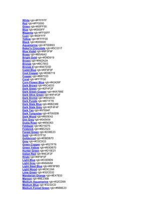 White rgb=#FFFFFF Red rgb=#FF0000 Green rgb=#00FF00 Blue rgb=#0000FF Magenta rgb=#FF00FF Cyan rgb=#00FFFF Yellow rgb=#FFFF00 Black rgb=#000000 Aquamarine rgb=#70DB93 Baker's Chocolate rgb=#5C3317 Blue Violet rgb=#9F5F9F Brass rgb=#B5A642 Bright Gold rgb=#D9D919 Brown rgb=#A62A2A Bronze rgb=#8C7853 Bronze II rgb=#A67D3D Cadet Blue rgb=#5F9F9F Cool Copper rgb=#D98719 Copper rgb=#B87333 Coral rgb=#FF7F00 Corn Flower Blue rgb=#42426F Dark Brown rgb=#5C4033 Dark Green rgb=#2F4F2F Dark Green Copper rgb=#4A766E Dark Olive Green rgb=#4F4F2F Dark Orchid rgb=#9932CD Dark Purple rgb=#871F78 Dark Slate Blue rgb=#6B238E Dark Slate Grey rgb=#2F4F4F Dark Tan rgb=#97694F Dark Turquoise rgb=#7093DB Dark Wood rgb=#855E42 Dim Grey rgb=#545454 Dusty Rose rgb=#856363 Feldspar rgb=#D19275 Firebrick rgb=#8E2323 Forest Green rgb=#238E23 Gold rgb=#CD7F32 Goldenrod rgb=#DBDB70 Grey rgb=#C0C0C0 Green Copper rgb=#527F76 Green Yellow rgb=#93DB70 Hunter Green rgb=#215E21 Indian Red rgb=#4E2F2F Khaki rgb=#9F9F5F Light Blue rgb=#C0D9D9 Light Grey rgb=#A8A8A8 Light Steel Blue rgb=#8F8FBD Light Wood rgb=#E9C2A6 Lime Green rgb=#32CD32 Mandarian Orange rgb=#E47833 Maroon rgb=#8E236B Medium Aquamarine rgb=#32CD99 Medium Blue rgb=#3232CD Medium Forest Green rgb=#6B8E23  
