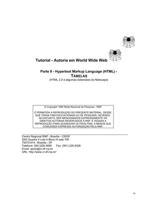 Tutorial - Autoria em World Wide Web 
Parte II - Hypertext Markup Language (HTML) - 
TABELAS (HTML 2.0 e algumas extensões do Netscape) 
© Copyright 1995 Rede Nacional de Pesquisa - RNP 
É PERMITIDA A REPRODUÇÃO DO PRESENTE MATERIAL, DESDE QUE TENHA FINS EDUCACIONAIS OU DE PESQUISA, DEVENDO, NO ENTANTO, SER MENCIONADOS EXPRESSAMENTE OS DIREITOS AUTORAIS RESERVADOS À RNP. É VEDADA A REPRODUÇÃO PARA QUAISQUER OUTROS FINS, A MENOS QUE CONCEDIDA EXPRESSA AUTORIZAÇÃO PELA RNP. 
________________________________________________________________ Centro Regional RNP - Brasília - CR/DF 
SAS Quadra 5 Lote 6 Bloco H sala 700 
70070-914 - Brasília - DF 
Telefone: (061)226.4699 Fax: (061) 226.9328 
Email: apoio@cr-df.rnp.br 
URL: http://www.cr-df.rnp.br/ 
34 
 