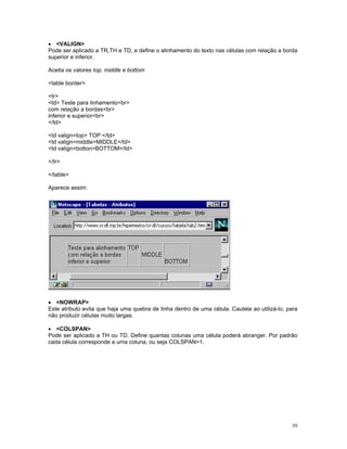 • VALIGN 
Pode ser aplicado a TR,TH e TD, e define o alinhamento do texto nas células com relação a borda superior e inferior. 
Aceita os valores top, middle e bottom 
table border 
tr 
td Teste para linhamentobr 
com relação a bordasbr 
inferior e superiorbr 
/td 
td valign=top TOP /td 
td valign=middleMIDDLE/td 
td valign=bottonBOTTOM/td 
/tr 
/table 
Aparece assim: 
• NOWRAP 
Este atributo evita que haja uma quebra de linha dentro de uma célula. Cautela ao utilizá-lo, para não produzir células muito largas. 
• COLSPAN 
Pode ser aplicado a TH ou TD. Define quantas colunas uma célula poderá abranger. Por padrão cada célula corresponde a uma coluna, ou seja COLSPAN=1. 
39 
 
