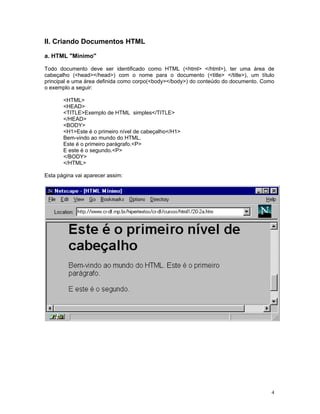 II. Criando Documentos HTML 
a. HTML "Mínimo" 
Todo documento deve ser identificado como HTML (<html> </html>), ter uma área de cabeçalho (<head></head>) com o nome para o documento (<title> </title>), um título principal e uma área definida como corpo(<body></body>) do conteúdo do documento. Como o exemplo a seguir: 
<HTML> 
<HEAD> 
<TITLE>Exemplo de HTML simples</TITLE> 
</HEAD> 
<BODY> 
<H1>Este é o primeiro nível de cabeçalho</H1> 
Bem-vindo ao mundo do HTML. 
Este é o primeiro parágrafo.<P> 
E este é o segundo.<P> 
</BODY> 
</HTML> 
Esta página vai aparecer assim: 
4 
 