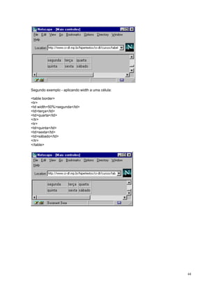 Segundo exemplo - aplicando width a uma célula: 
table border 
tr 
td width=50%segunda/td 
tdterça/td 
tdquarta/td 
/tr 
tr 
tdquinta/td 
tdsexta/td 
tdsábado/td 
/tr 
/table 
44 
 