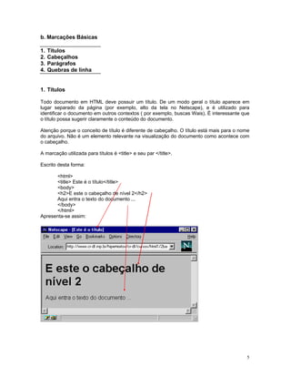 b. Marcações Básicas 
1. Títulos 
2. Cabeçalhos 
3. Parágrafos 
4. Quebras de linha 
1. Títulos 
Todo documento em HTML deve possuir um título. De um modo geral o título aparece em lugar separado da página (por exemplo, alto da tela no Netscape), e é utilizado para identificar o documento em outros contextos ( por exemplo, buscas Wais). É interessante que o título possa sugerir claramente o conteúdo do documento. 
Atenção porque o conceito de título é diferente de cabeçalho. O título está mais para o nome do arquivo. Não é um elemento relevante na visualização do documento como acontece com o cabeçalho. 
A marcação utilizada para títulos é <title> e seu par </title>. 
Escrito desta forma: 
<html> 
<title> Este é o título</title> 
<body> 
<h2>E este o cabeçalho de nível 2</h2> 
Aqui entra o texto do documento ... 
</body> 
</html> 
Apresenta-se assim: 
5 
 