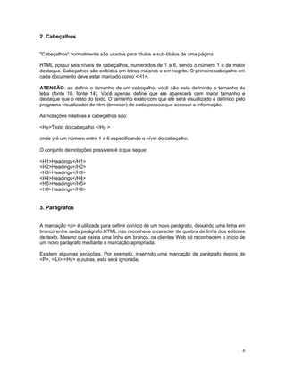 2. Cabeçalhos 
"Cabeçalhos" normalmente são usados para títulos e sub-títulos de uma página. 
HTML possui seis níveis de cabeçalhos, numerados de 1 a 6, sendo o número 1 o de maior destaque. Cabeçalhos são exibidos em letras maiores e em negrito. O primeiro cabeçalho em cada documento deve estar marcado como <H1>. 
ATENÇÃO: ao definir o tamanho de um cabeçalho, você não está definindo o tamanho da letra (fonte 10, fonte 14). Você apenas define que ele aparecerá com maior tamanho e destaque que o resto do texto. O tamanho exato com que ele será visualizado é definido pelo programa visualizador de html (browser) de cada pessoa que acessar a informação. 
As notações relativas a cabeçalhos são: 
<Hy>Texto do cabeçalho </Hy > 
onde y é um número entre 1 e 6 especificando o nível do cabeçalho. 
O conjunto de notações possíveis é o que segue: 
<H1>Headings</H1> 
<H2>Headings</H2> 
<H3>Headings</H3> 
<H4>Headings</H4> 
<H5>Headings</H5> 
<H6>Headings</H6> 
3. Parágrafos 
A marcação <p> é utilizada para definir o início de um novo parágrafo, deixando uma linha em branco entre cada parágrafo.HTML não reconhece o caracter de quebra de linha dos editores de texto. Mesmo que exista uma linha em branco, os clientes Web só reconhecem o início de um novo parágrafo mediante a marcação apropriada. 
Existem algumas exceções. Por exemplo, inserindo uma marcação de parágrafo depois de <P>, <lLI>,<Hy> e outras, esta será ignorada. 
6 
 