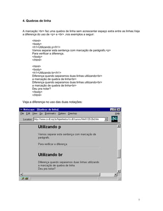 4. Quebras de linha 
A marcação <br> faz uma quebra de linha sem acrescentar espaço extra entre as linhas.Veja a diferença do uso de <p> e <br> ,nos exemplos a seguir: 
<html> 
<body> 
<h1>Utilizando p</h1> 
Vamos separar esta sentença com marcação de parágrafo.<p> 
Para verificar a diferença. 
</body> 
</html> 
<html> 
<body> 
<h1>Utilizando br</h1> 
Diferença quando separamos duas linhas utilizando<br> 
a marcação de quebra de linha<br> 
Diferença quando separamos duas linhas utilizando<br> 
a marcação de quebra de linha<br> 
Deu pra notar? 
</body> 
</html> 
Veja a diferença no uso das duas notações: 
7 
 