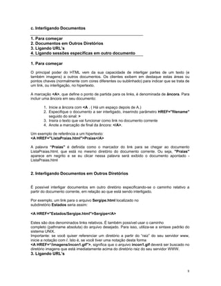 c. Interligando Documentos 
1. Para começar 
2. Documentos em Outros Diretórios 
3. Ligando URL’s 
4. Ligando sessões específicas em outro documento 
1. Para começar 
O principal poder do HTML vem da sua capacidade de interligar partes de um texto (e também imagens) a outros documentos. Os clientes exibem em destaque estas áreas ou pontos chaves (normalmente com cores diferentes ou sublinhado) para indicar que se trata de um link, ou interligação, no hipertexto. 
A marcação <A>, que define o ponto de partida para os links, é denominada de âncora. Para incluir uma âncora em seu documento: 
1. Inicie a âncora com <A . ( Há um espaço depois de A.) 
2. Especifique o documento a ser interligado, inserindo parâmetro HREF="filename" seguido do sinal: > 
3. Insira o texto que vai funcionar como link no documento corrente 
4. Anote a marcação de final da âncora: </A>. 
Um exemplo de referência a um hipertexto: 
<A HREF="ListaPraias.html">Praias</A> 
A palavra “Praias'' é definida como o marcador do link para se chegar ao documento ListaPraias.html, que está no mesmo diretório do documento corrente. Ou seja, "Praias" aparece em negrito e se eu clicar nessa palavra será exibido o documento apontado - ListaPraias.html 
2. Interligando Documentos em Outros Diretórios 
É possível interligar documentos em outro diretório especificando-se o caminho relativo a partir do documento corrente, em relação ao que está sendo interligado. 
Por exemplo, um link para o arquivo Sergipe.html localizado no 
subdiretório Estados seria assim: 
<A HREF="Estados/Sergipe.html">Sergipe</A> 
Estes são dos denominados links relativos. É também possível usar o caminho 
completo (pathname absoluta) do arquivo desejado. Para isso, utiliza-se a sintaxe padrão do sistema UNIX. 
Importante: se você quiser referenciar um diretório a partir do “raiz” do seu servidor www, inicie a notação com /. Isto é, se você tiver uma notação desta forma 
<A HREF=“/imagens/incon1.gif”>, significa que o arquivo incon1.gif deverá ser buscado no diretório imagens que está imediatamente acima do diretório raiz do seu servidor WWW. 
3. Ligando URL’s 
8 
 