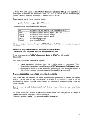 O World Wide Web utiliza-se das Uniform Resource Locators (URLs) para especificar a localização de arquivos em servidores. Uma URL inclui o tipo de recurso acessado (p.e, gopher, WAIS), o endereço do servidor, e a localização do arquivo. 
Se escreve de acordo com o esquema abaixo: 
protocolo://servidor[:port]/path/filename 
Onde protocolo é uma das seguintes definições 
file 
um arquivo no seu sistema local, ou servidor de ftp 
http 
um arquivo em um servidor World Wide Web 
gopher 
um arquivo em um servidor Gopher 
WAIS 
um arquivo em um servidor WAIS 
news 
um Usenet newsgroup 
telnet 
uma conexão Telnet 
Por exemplo, para incluir um link para o HTML Beginner’s Guide, em um documento, deve ser usado: 
<A HREF = "http://www.ncsa.uiuc.edu/General/Internet/WWW/ 
HTMLPrimer.html"> NCSA's Beginner's Guide to HTML</A> 
O que torna a sentença ”NCSA's Beginner's Guide to HTML'' um link para tal 
documento. 
Para mais informações sobre URLs, veja em 
• WWW Names and Addresses, URIs, URLs, URNs, escrito por pessoas do CERN, disponível em http://info.cern.ch/hypertext/WWW/Addressing/Addressing.html. 
• A Beginner's Guide to URLs, localizado no menu de Help do NCSA Mosaic, e disponível em http://www.ncsa.uiuc.edu/demoweb/url-primer.html 
4. Ligando sessões específicas em outro documento 
Para fazer links com sessões de outros documentos o processo é o mesmo da sessão anterior. Faz-se uma âncora normalmente, e apenas é acrescentado, após a url do documento de destino, o sinal # e uma palavra, ou identificador. O identificador é "volta" no nosso exemplo: 
Este é o meu <a href="index20.htm#volta">link</a> para o último item do índice deste tutorial. 
No índice do tutorial - arquivo index20.htm - deverá haver uma notação que reconheça a palavra/identificador informado no ponto de partida. 
Pode ser: <a name="volta"><li>Formulários Eletrônicos</a>. 
9 
 