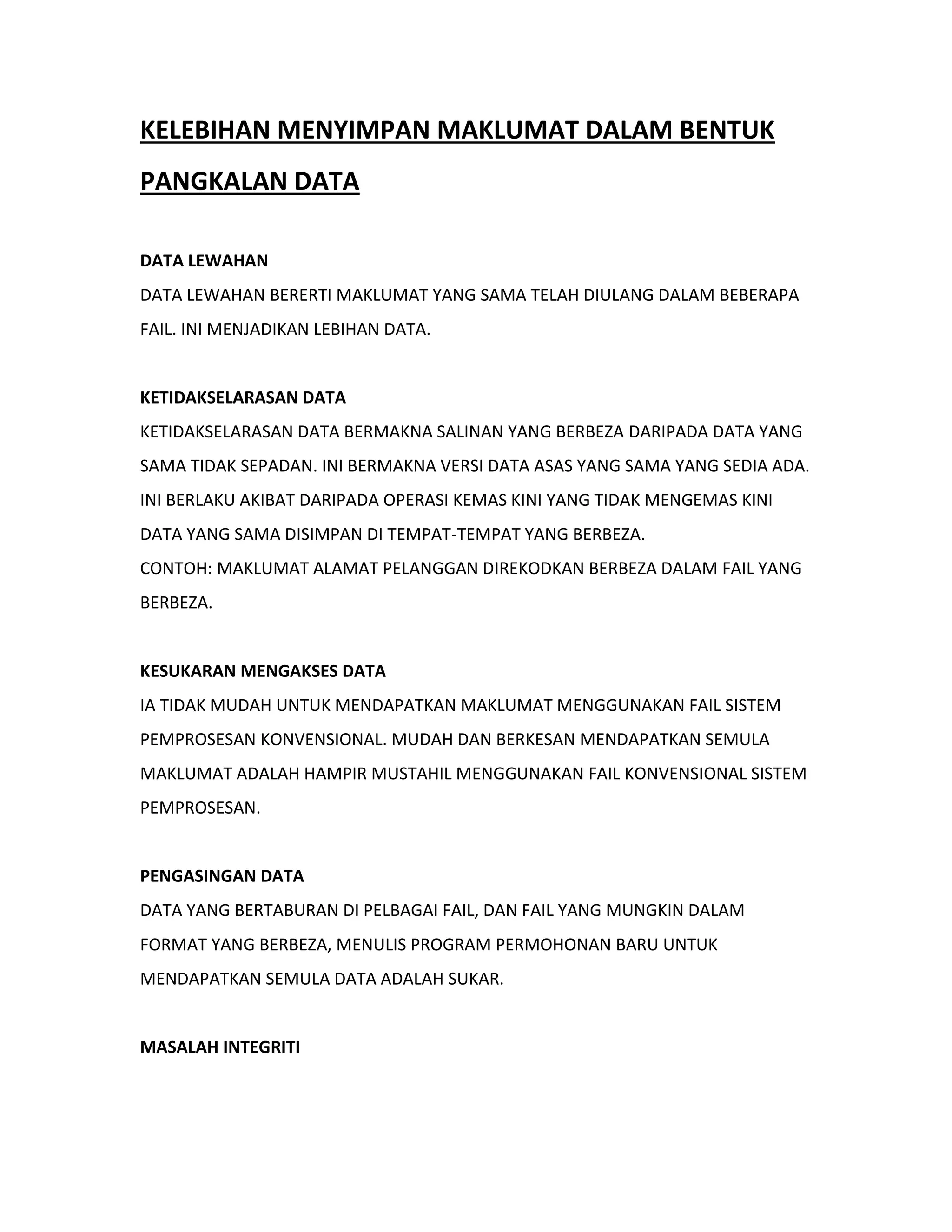KELEBIHAN MENYIMPAN MAKLUMAT DALAM BENTUK
PANGKALAN DATA
DATA LEWAHAN
DATA LEWAHAN BERERTI MAKLUMAT YANG SAMA TELAH DIULANG DALAM BEBERAPA
FAIL. INI MENJADIKAN LEBIHAN DATA.
KETIDAKSELARASAN DATA
KETIDAKSELARASAN DATA BERMAKNA SALINAN YANG BERBEZA DARIPADA DATA YANG
SAMA TIDAK SEPADAN. INI BERMAKNA VERSI DATA ASAS YANG SAMA YANG SEDIA ADA.
INI BERLAKU AKIBAT DARIPADA OPERASI KEMAS KINI YANG TIDAK MENGEMAS KINI
DATA YANG SAMA DISIMPAN DI TEMPAT-TEMPAT YANG BERBEZA.
CONTOH: MAKLUMAT ALAMAT PELANGGAN DIREKODKAN BERBEZA DALAM FAIL YANG
BERBEZA.
KESUKARAN MENGAKSES DATA
IA TIDAK MUDAH UNTUK MENDAPATKAN MAKLUMAT MENGGUNAKAN FAIL SISTEM
PEMPROSESAN KONVENSIONAL. MUDAH DAN BERKESAN MENDAPATKAN SEMULA
MAKLUMAT ADALAH HAMPIR MUSTAHIL MENGGUNAKAN FAIL KONVENSIONAL SISTEM
PEMPROSESAN.
PENGASINGAN DATA
DATA YANG BERTABURAN DI PELBAGAI FAIL, DAN FAIL YANG MUNGKIN DALAM
FORMAT YANG BERBEZA, MENULIS PROGRAM PERMOHONAN BARU UNTUK
MENDAPATKAN SEMULA DATA ADALAH SUKAR.
MASALAH INTEGRITI
 