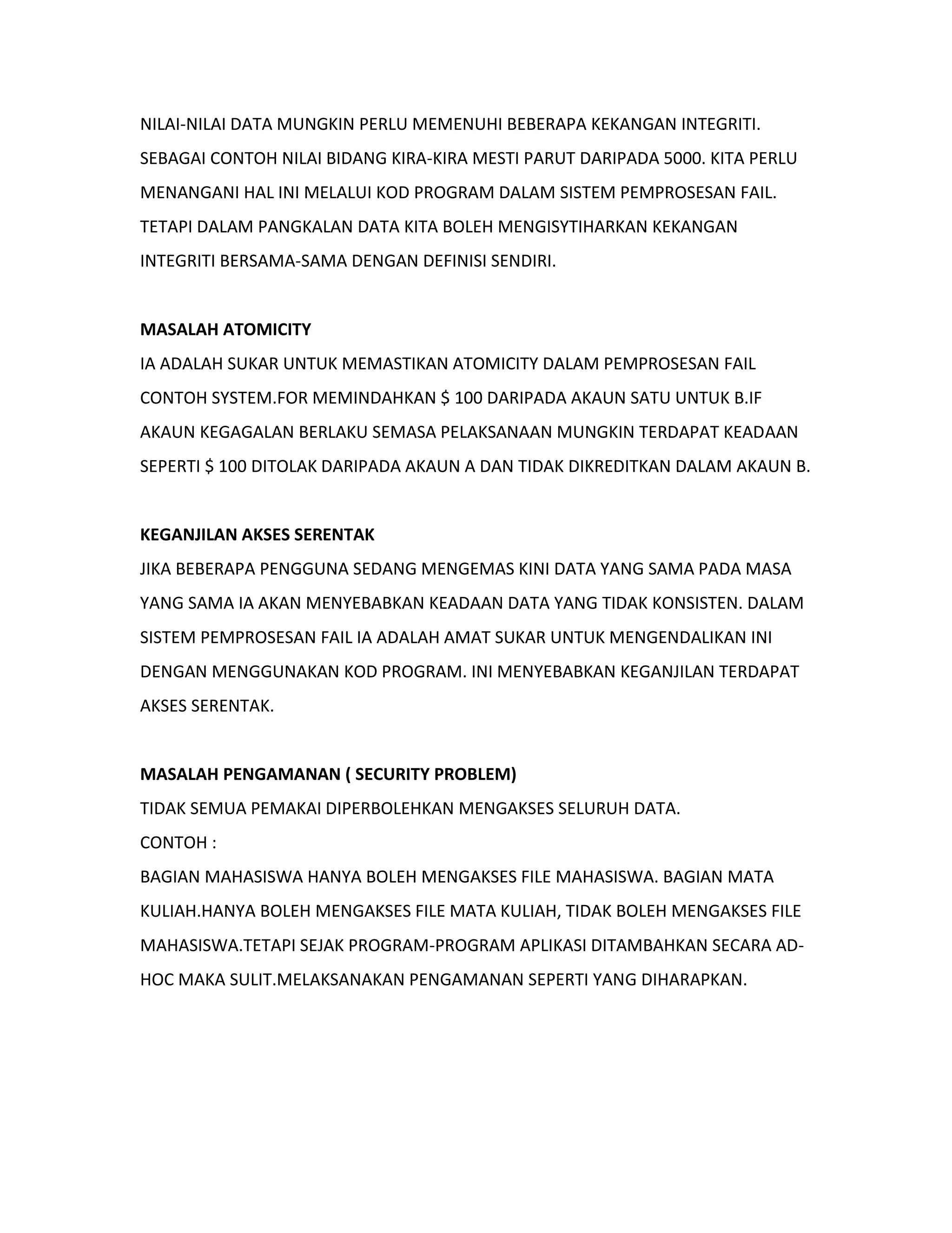 NILAI-NILAI DATA MUNGKIN PERLU MEMENUHI BEBERAPA KEKANGAN INTEGRITI.
SEBAGAI CONTOH NILAI BIDANG KIRA-KIRA MESTI PARUT DARIPADA 5000. KITA PERLU
MENANGANI HAL INI MELALUI KOD PROGRAM DALAM SISTEM PEMPROSESAN FAIL.
TETAPI DALAM PANGKALAN DATA KITA BOLEH MENGISYTIHARKAN KEKANGAN
INTEGRITI BERSAMA-SAMA DENGAN DEFINISI SENDIRI.
MASALAH ATOMICITY
IA ADALAH SUKAR UNTUK MEMASTIKAN ATOMICITY DALAM PEMPROSESAN FAIL
CONTOH SYSTEM.FOR MEMINDAHKAN $ 100 DARIPADA AKAUN SATU UNTUK B.IF
AKAUN KEGAGALAN BERLAKU SEMASA PELAKSANAAN MUNGKIN TERDAPAT KEADAAN
SEPERTI $ 100 DITOLAK DARIPADA AKAUN A DAN TIDAK DIKREDITKAN DALAM AKAUN B.
KEGANJILAN AKSES SERENTAK
JIKA BEBERAPA PENGGUNA SEDANG MENGEMAS KINI DATA YANG SAMA PADA MASA
YANG SAMA IA AKAN MENYEBABKAN KEADAAN DATA YANG TIDAK KONSISTEN. DALAM
SISTEM PEMPROSESAN FAIL IA ADALAH AMAT SUKAR UNTUK MENGENDALIKAN INI
DENGAN MENGGUNAKAN KOD PROGRAM. INI MENYEBABKAN KEGANJILAN TERDAPAT
AKSES SERENTAK.
MASALAH PENGAMANAN ( SECURITY PROBLEM)
TIDAK SEMUA PEMAKAI DIPERBOLEHKAN MENGAKSES SELURUH DATA.
CONTOH :
BAGIAN MAHASISWA HANYA BOLEH MENGAKSES FILE MAHASISWA. BAGIAN MATA
KULIAH.HANYA BOLEH MENGAKSES FILE MATA KULIAH, TIDAK BOLEH MENGAKSES FILE
MAHASISWA.TETAPI SEJAK PROGRAM-PROGRAM APLIKASI DITAMBAHKAN SECARA AD-
HOC MAKA SULIT.MELAKSANAKAN PENGAMANAN SEPERTI YANG DIHARAPKAN.
 