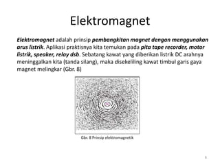Elektromagnet
Elektromagnet adalah prinsip pembangkitan magnet dengan menggunakan
arus listrik. Aplikasi praktisnya kita temukan pada pita tape recorder, motor
listrik, speaker, relay dsb. Sebatang kawat yang diberikan listrik DC arahnya
meninggalkan kita (tanda silang), maka disekeliling kawat timbul garis gaya
magnet melingkar (Gbr. 8)
Gbr. 8 Prinsip elektromagnetik
8
 