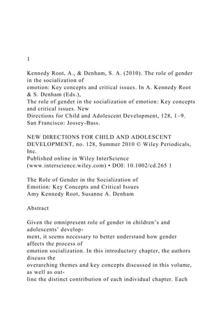 1
Kennedy Root, A., & Denham, S. A. (2010). The role of gender
in the socialization of
emotion: Key concepts and critical issues. In A. Kennedy Root
& S. Denham (Eds.),
The role of gender in the socialization of emotion: Key concepts
and critical issues. New
Directions for Child and Adolescent Development, 128, 1–9.
San Francisco: Jossey-Bass.
NEW DIRECTIONS FOR CHILD AND ADOLESCENT
DEVELOPMENT, no. 128, Summer 2010 © Wiley Periodicals,
Inc.
Published online in Wiley InterScience
(www.interscience.wiley.com) • DOI: 10.1002/cd.265 1
The Role of Gender in the Socialization of
Emotion: Key Concepts and Critical Issues
Amy Kennedy Root, Susanne A. Denham
Abstract
Given the omnipresent role of gender in children’s and
adolescents’ develop-
ment, it seems necessary to better understand how gender
affects the process of
emotion socialization. In this introductory chapter, the authors
discuss the
overarching themes and key concepts discussed in this volume,
as well as out-
line the distinct contribution of each individual chapter. Each
 