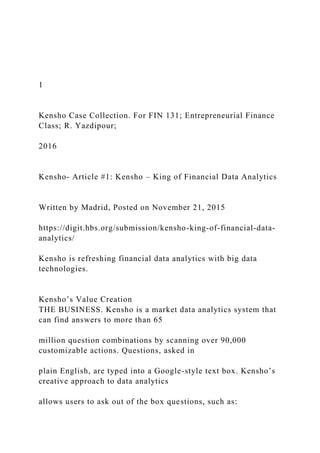 1
Kensho Case Collection. For FIN 131; Entrepreneurial Finance
Class; R. Yazdipour;
2016
Kensho- Article #1: Kensho – King of Financial Data Analytics
Written by Madrid, Posted on November 21, 2015
https://digit.hbs.org/submission/kensho-king-of-financial-data-
analytics/
Kensho is refreshing financial data analytics with big data
technologies.
Kensho’s Value Creation
THE BUSINESS. Kensho is a market data analytics system that
can find answers to more than 65
million question combinations by scanning over 90,000
customizable actions. Questions, asked in
plain English, are typed into a Google-style text box. Kensho’s
creative approach to data analytics
allows users to ask out of the box questions, such as:
 