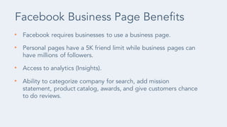 • Facebook requires businesses to use a business page.
• Personal pages have a 5K friend limit while business pages can
ha...