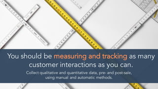 You should be measuring and tracking as many
customer interactions as you can.
Collect qualitative and quantitative data, pre- and post-sale,
using manual and automatic methods.
 