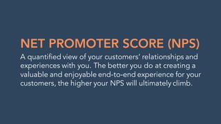 NET PROMOTER SCORE (NPS)
A quantified view of your customers’ relationships and
experiences with you. The better you do at creating a
valuable and enjoyable end-to-end experience for your
customers, the higher your NPS will ultimately climb.
 