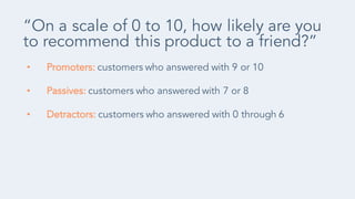 • Promoters: customers who answered with 9 or 10
• Passives: customers who answered with 7 or 8
• Detractors: customers who answered with 0 through 6
“On a scale of 0 to 10, how likely are you
to recommend this product to a friend?”
 