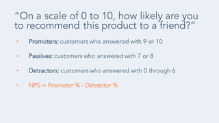 • Promoters: customers who answered with 9 or 10
• Passives: customers who answered with 7 or 8
• Detractors: customers who answered with 0 through 6
• NPS = Promoter % - Detractor %
“On a scale of 0 to 10, how likely are you
to recommend this product to a friend?”
 