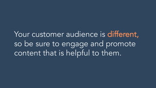 Your customer audience is different,
so be sure to engage and promote
content that is helpful to them.
 