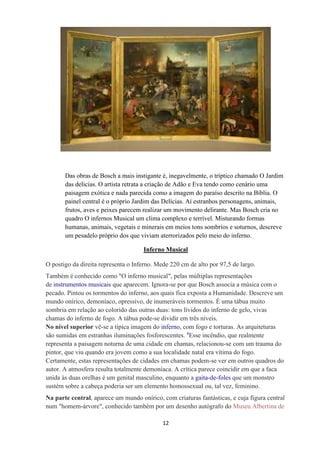 12
Das obras de Bosch a mais instigante é, inegavelmente, o tríptico chamado O Jardim
das delicias. O artista retrata a criação de Adão e Eva tendo como cenário uma
paisagem exótica e nada parecida como a imagem do paraíso descrito na Bíblia. O
painel central é o próprio Jardim das Delícias. Aí estranhos personagens, animais,
frutos, aves e peixes parecem realizar um movimento delirante. Mas Bosch cria no
quadro O infernos Musical um clima complexo e terrível. Misturando formas
humanas, animais, vegetais e minerais em meios tons sombrios e soturnos, descreve
um pesadelo próprio dos que viviam aterrorizados pelo meio do inferno.
Inferno Musical
O postigo da direita representa o Inferno. Mede 220 cm de alto por 97,5 de largo.
Também é conhecido como "O inferno musical", pelas múltiplas representações
de instrumentos musicais que aparecem. Ignora-se por que Bosch associa a música com o
pecado. Pintou os tormentos do inferno, aos quais fica exposta a Humanidade. Descreve um
mundo onírico, demoníaco, opressivo, de inumeráveis tormentos. É uma tábua muito
sombria em relação ao colorido das outras duas: tons lívidos do inferno de gelo, vivas
chamas do inferno de fogo. A tábua pode-se dividir em três níveis.
No nível superior vê-se a típica imagem do inferno, com fogo e torturas. As arquiteturas
são sumidas em estranhas iluminações fosforescentes. 4
Esse incêndio, que realmente
representa a paisagem noturna de uma cidade em chamas, relacionou-se com um trauma do
pintor, que viu quando era jovem como a sua localidade natal era vítima do fogo.
Certamente, estas representações de cidades em chamas podem-se ver em outros quadros do
autor. A atmosfera resulta totalmente demoníaca. A crítica parece coincidir em que a faca
unida às duas orelhas é um genital masculino, enquanto a gaita-de-foles que um monstro
sustém sobre a cabeça poderia ser um elemento homossexual ou, tal vez, feminino.
Na parte central, aparece um mundo onírico, com criaturas fantásticas, e cuja figura central
num "homem-árvore", conhecido também por um desenho autógrafo do Museu Albertina de
 