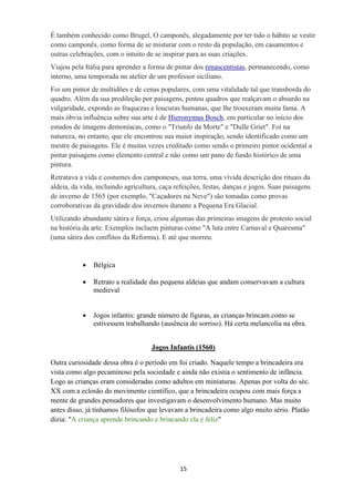15
É também conhecido como Brugel, O camponês, alegadamente por ter tido o hábito se vestir
como camponês, como forma de se misturar com o resto da população, em casamentos e
outras celebrações, com o intuito de se inspirar para as suas criações.
Viajou pela Itália para aprender a forma de pintar dos renascentistas, permanecendo, como
interno, uma temporada no atelier de um professor siciliano.
Foi um pintor de multidões e de cenas populares, com uma vitalidade tal que transborda do
quadro. Além da sua predileção por paisagens, pintou quadros que realçavam o absurdo na
vulgaridade, expondo as fraquezas e loucuras humanas, que lhe trouxeram muita fama. A
mais óbvia influência sobre sua arte é de Hieronymus Bosch, em particular no início dos
estudos de imagens demoníacas, como o "Triunfo da Morte" e "Dulle Griet". Foi na
natureza, no entanto, que ele encontrou sua maior inspiração, sendo identificado como um
mestre de paisagens. Ele é muitas vezes creditado como sendo o primeiro pintor ocidental a
pintar paisagens como elemento central e não como um pano de fundo histórico de uma
pintura.
Retratava a vida e costumes dos camponeses, sua terra, uma vívida descrição dos rituais da
aldeia, da vida, incluindo agricultura, caça refeições, festas, danças e jogos. Suas paisagens
de inverno de 1565 (por exemplo, "Caçadores na Neve") são tomadas como provas
corroborativas da gravidade dos invernos durante a Pequena Era Glacial.
Utilizando abundante sátira e força, criou algumas das primeiras imagens de protesto social
na história da arte. Exemplos incluem pinturas como "A luta entre Carnaval e Quaresma"
(uma sátira dos conflitos da Reforma). E até que morreu.
 Bélgica
 Retrato a realidade das pequena aldeias que andam conservavam a cultura
medieval
 Jogos infantis: grande número de figuras, as crianças brincam como se
estivessem trabalhando (ausência do sorriso). Há certa melancolia na obra.
Jogos Infantis (1560)
Outra curiosidade dessa obra é o período em foi criado. Naquele tempo a brincadeira era
vista como algo pecaminoso pela sociedade e ainda não existia o sentimento de infância.
Logo as crianças eram consideradas como adultos em miniaturas. Apenas por volta do séc.
XX com a eclosão do movimento científico, que a brincadeira ocupou com mais força a
mente de grandes pensadores que investigavam o desenvolvimento humano. Mas muito
antes disso, já tínhamos filósofos que levavam a brincadeira como algo muito sério. Platão
dizia: "A criança aprende brincando e brincando ela é feliz"
 