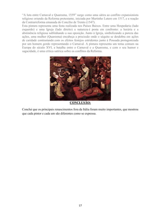 17
“A luta entre Carnaval e Quaresma, 1559” surge como uma sátira ao conflito expansionista
religioso oriundo da Reforma protestante, iniciada por Martinho Lutero em 1517, e a reação
da Contrarreforma emanada do Concílio de Trento (1547).
Esta pintura representa uma festa realizada nos Países Baixos. Entre uma Hospedaria (lado
esquerdo) e uma Igreja (lado direito) a natureza é posta em confronto: a luxúria e a
abstinência religiosa sublinhando a sua oposição. Junto à Igreja, simbolizando a pureza das
ações, uma mulher (Quaresma) encabeça a procissão onde o séquito se desdobra em ações
de caridade contrastando com os efeitos festejos estridentes junto à Pousada protagonizada
por um homem gordo representando o Carnaval. A pintura representa um tema comum na
Europa do século XVI, a batalha entre o Carnaval e a Quaresma, e com o seu humor e
sagacidade, é uma crítica satírica sobre os conflitos da Reforma.
CONCLUSÃO:
Conclui que os principais renascimentos fora da Itália foram muito importantes, que mostrou
que cada pintor e cada um são diferentes como se expressa.
 