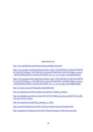 18
BIBLIOGRAFIA
http://www.girafamania.com.br/artistas/personalidade_durer.htm
https://www.google.com.br/search?newwindow=1&q=+%E2%80%9CA+Lebre%E2%80%9
D+%281502%29&oq=+%E2%80%9CA+Lebre%E2%80%9D+%281502%29&gs_l=serp.3.
..28399.28399.0.29309.1.1.0.0.0.0.199.199.0j1.1.0....0...1c.1.41.serp..1.0.0.aOQhzvHJqxI
https://www.google.com.br/search?newwindow=1&q=+%E2%80%9CA+Lebre%E2%80%9
D+%281502%29&oq=+%E2%80%9CA+Lebre%E2%80%9D+%281502%29&gs_l=serp.3.
..28399.28399.0.29309.1.1.0.0.0.0.199.199.0j1.1.0....0...1c.1.41.serp..1.0.0.aOQhzvHJqxI
http://www.dec.ufcg.edu.br/biografias/HansHolb.html
http://pt.wikipedia.org/wiki/O_Jardim_das_Del%C3%ADcias_Terrenas
http://pt.wikipedia.org/wiki/As_Tenta%C3%A7%C3%B5es_de_Santo_Ant%C3%A3o_(Bo
sch,_S%C3%A3o_Paulo)
http://pt.wikipedia.org/wiki/Pieter_Bruegel,_o_Velho
http://pcarmem.blogspot.com.br/2011/04/jogos-infantis-de-pieter-brueghel.html
http://corpopoietico.blogspot.com.br/2013/10/pieter-bruegel-o-velho-luta-entre.html
 