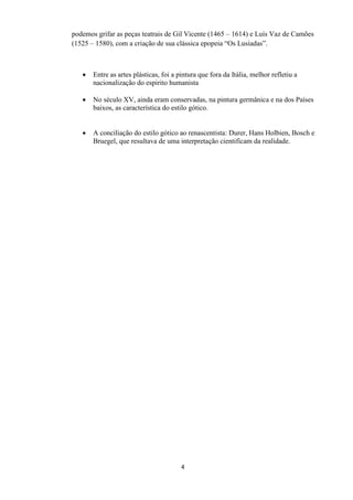 4
podemos grifar as peças teatrais de Gil Vicente (1465 – 1614) e Luís Vaz de Camões
(1525 – 1580), com a criação de sua clássica epopeia “Os Lusíadas”.
 Entre as artes plásticas, foi a pintura que fora da Itália, melhor refletiu a
nacionalização do espirito humanista
 No século XV, ainda eram conservadas, na pintura germânica e na dos Países
baixos, as característica do estilo gótico.
 A conciliação do estilo gótico ao renascentista: Durer, Hans Holbien, Bosch e
Bruegel, que resultava de uma interpretação cientificam da realidade.
 