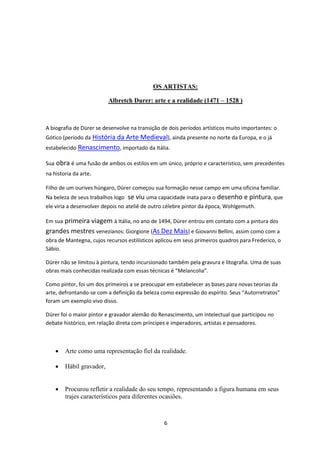 6
OS ARTISTAS:
Albretch Durer: arte e a realidade (1471 – 1528 )
A biografia de Dürer se desenvolve na transição de dois períodos artísticos muito importantes: o
Gótico (período da História da Arte Medieval), ainda presente no norte da Europa, e o já
estabelecido Renascimento, importado da Itália.
Sua obra é uma fusão de ambos os estilos em um único, próprio e característico, sem precedentes
na historia da arte.
Filho de um ourives húngaro, Dürer começou sua formação nesse campo em uma oficina familiar.
Na beleza de seus trabalhos logo se viu uma capacidade inata para o desenho e pintura, que
ele viria a desenvolver depois no ateliê de outro célebre pintor da época, Wohlgemuth.
Em sua primeira viagem à Itália, no ano de 1494, Dürer entrou em contato com a pintura dos
grandes mestres venezianos: Giorgione (As Dez Mais) e Giovanni Bellini, assim como com a
obra de Mantegna, cujos recursos estilísticos aplicou em seus primeiros quadros para Frederico, o
Sábio.
Dürer não se limitou à pintura, tendo incursionado também pela gravura e litografia. Uma de suas
obras mais conhecidas realizada com essas técnicas é “Melancolia”.
Como pintor, foi um dos primeiros a se preocupar em estabelecer as bases para novas teorias da
arte, defrontando-se com a definição da beleza como expressão do espírito. Seus “Autorretratos”
foram um exemplo vivo disso.
Dürer foi o maior pintor e gravador alemão do Renascimento, um intelectual que participou no
debate histórico, em relação direta com príncipes e imperadores, artistas e pensadores.
 Arte como uma representação fiel da realidade.
 Hábil gravador,
 Procurou refletir a realidade do seu tempo, representando a figura humana em seus
trajes característicos para diferentes ocasiões.
 