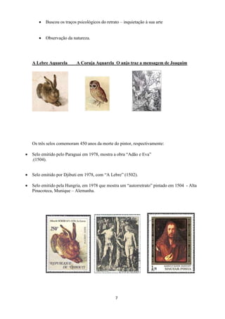 7
 Buscou os traços psicológicos do retrato – inquietação à sua arte
 Observação da natureza.
A Lebre Aquarela A Coruja Aquarela O anjo traz a mensagem de Joaquim
Os três selos comemoram 450 anos da morte do pintor, respectivamente:
 Selo emitido pelo Paraguai em 1978, mostra a obra “Adão e Eva”
.(1504).
 Selo emitido por Djibuti em 1978, com “A Lebre” (1502).
 Selo emitido pela Hungria, em 1978 que mostra um “autorretrato” pintado em 1504 - Alta
Pinacoteca, Munique – Alemanha.
 