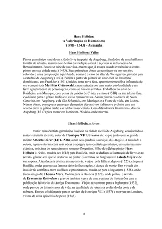 8
Hans Holbien:
A Valorização do Humanismo
(1498 – 1543) – Alemanha
Hans Holbien: Velho
Pintor germânico nascido na cidade livre imperial de Augsburg., fundador de uma brilhante
família de artistas, manteve-se dentro da tradição alemã e rejeitou as influências do
Renascimento. Pouco se sabe de sua vida, exceto que já estava casado e trabalhava como
pintor em sua cidade natal (1493). Suas primeiras obras caracterizam-se por um rico
colorido e uma composição equilibrada, como é o caso do altar de Weingarten, pintado para
a catedral de Augsburg (1493). Porém a partir da pintura do altar-mor do mosteiro
dominicano, em Frankfurt (1501), iniciou uma nova fase, aparentementesob a influencia de
seu compatriota Matthias Grünewald, caracterizada por uma maior profundidade e um
livre agrupamento de personagens, como se fossem retratos. Trabalhou no altar de
Kaisheim, em Munique, com cenas da paixão de Cristo, e entrou (1510) na sua última fase,
evoluindo para o gótico tardio e o estilo renascentista. Assim pintou os altares de Santa
Catarina, em Augsburg, e de São Sebastião, em Munique, e a Fonte da vida, em Lisboa.
Nessas obras, começou a empregar elementos decorativos italianos e evoluiu para um
acordo entre o gótico tardio e o estilo renascentista. Com dificuldades financeiras, deixou
Augsburg (1517) para morar em Isenheim, Alsácia, onde morreu.
Hans Holbein, o jovem
Pintor renascentista germânico nascido na cidade alemã de Augsburg, considerado o
maior retratista alemão, autor de Henrique VIII, Erasmo etc. e que junto com o grande
mestre Alberto Dürer (1471-1528), autor dos quadros Adoração dos Magos, A trindade e
outros, representaram com suas obras o apogeu renascentista germânico, uma pintura mais
clássica, próxima do renascimento romano-florentino. Filho do célebre pintor Hans
Holbein o Velho, mudou-se (1515) para Basiléia, onde se dedicou à ilustração de livros e ao
retrato, gênero em que se destacou ao pintar os retratos do burgomestre Jakob Meyer e de
sua esposa. Atraído pela estética renascentista, viajou pela Itália e, depois (1523), chegou à
Basiléia, onde gravou sua famosa série de ilustrações A dança da morte. Em virtude dos
insolúveis conflitos entre católicos e protestantes, mudar-se para a Inglaterra (1526), onde
ficou amigo de Thomas More. Voltou para a Basiléia (1528), onde pintou o retrato
de Erasmo de Rotterdam e gravou também cerca de uma centena de ilustrações para a
publicação Histórias do Antigo Testamento. Viajou novamente para a Inglaterra (1532),
onde passou os últimos anos de vida, na qualidade de retratista preferido da corte e da
nobreza. Entrou oficialmente para o serviço de Henrique VIII (1537) e morreu em Londres,
vítima de uma epidemia de peste (1543).
 