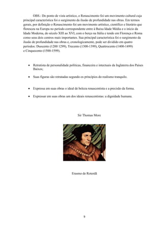 9
OBS.: Do ponto de vista artístico, o Renascimento foi um movimento cultural cuja
principal característica foi o surgimento da ilusão de profundidade nas obras. Em termos
gerais, por definição o Renascimento foi um movimento artístico, científico e literário que
floresceu na Europa no período correspondente entre à Baixa Idade Média e o início da
Idade Moderna, do século XIII ao XVI, com o berço na Itália e tendo em Florença e Roma
como seus dois centros mais importantes. Sua principal característica foi o surgimento da
ilusão de profundidade nas obras e, cronologicamente, pode ser dividido em quatro
períodos: Duocento (1200 1299), Trecento (1300-1399), Quattrocento (1400-1499)
e Cinquecento (1500-1599).
 Retratista de personalidade políticas, financeira e intectuais da Inglaterra dos Países
Baixos;
 Suas figuras são retratadas segundo os princípios do realismo tranquilo.
 Expressa em suas obras o ideal de beleza renascentista e a precisão da forma.
 Expressar em suas obras um dos ideais renascentistas: a dignidade humana.
Sir Thomas More
Erasmo de Roterdã
 