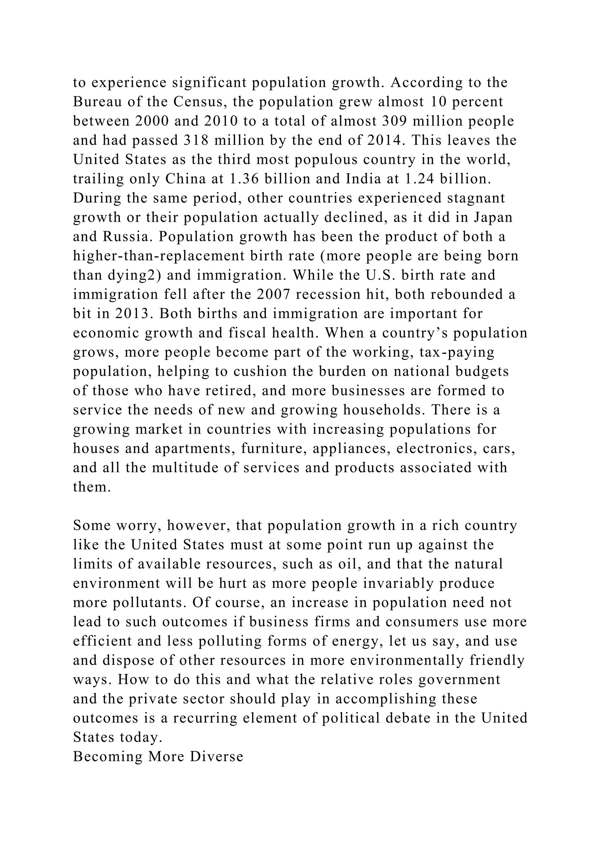 to experience significant population growth. According to the
Bureau of the Census, the population grew almost 10 percent
between 2000 and 2010 to a total of almost 309 million people
and had passed 318 million by the end of 2014. This leaves the
United States as the third most populous country in the world,
trailing only China at 1.36 billion and India at 1.24 billion.
During the same period, other countries experienced stagnant
growth or their population actually declined, as it did in Japan
and Russia. Population growth has been the product of both a
higher-than-replacement birth rate (more people are being born
than dying2) and immigration. While the U.S. birth rate and
immigration fell after the 2007 recession hit, both rebounded a
bit in 2013. Both births and immigration are important for
economic growth and fiscal health. When a country’s population
grows, more people become part of the working, tax-paying
population, helping to cushion the burden on national budgets
of those who have retired, and more businesses are formed to
service the needs of new and growing households. There is a
growing market in countries with increasing populations for
houses and apartments, furniture, appliances, electronics, cars,
and all the multitude of services and products associated with
them.
Some worry, however, that population growth in a rich country
like the United States must at some point run up against the
limits of available resources, such as oil, and that the natural
environment will be hurt as more people invariably produce
more pollutants. Of course, an increase in population need not
lead to such outcomes if business firms and consumers use more
efficient and less polluting forms of energy, let us say, and use
and dispose of other resources in more environmentally friendly
ways. How to do this and what the relative roles government
and the private sector should play in accomplishing these
outcomes is a recurring element of political debate in the United
States today.
Becoming More Diverse
 