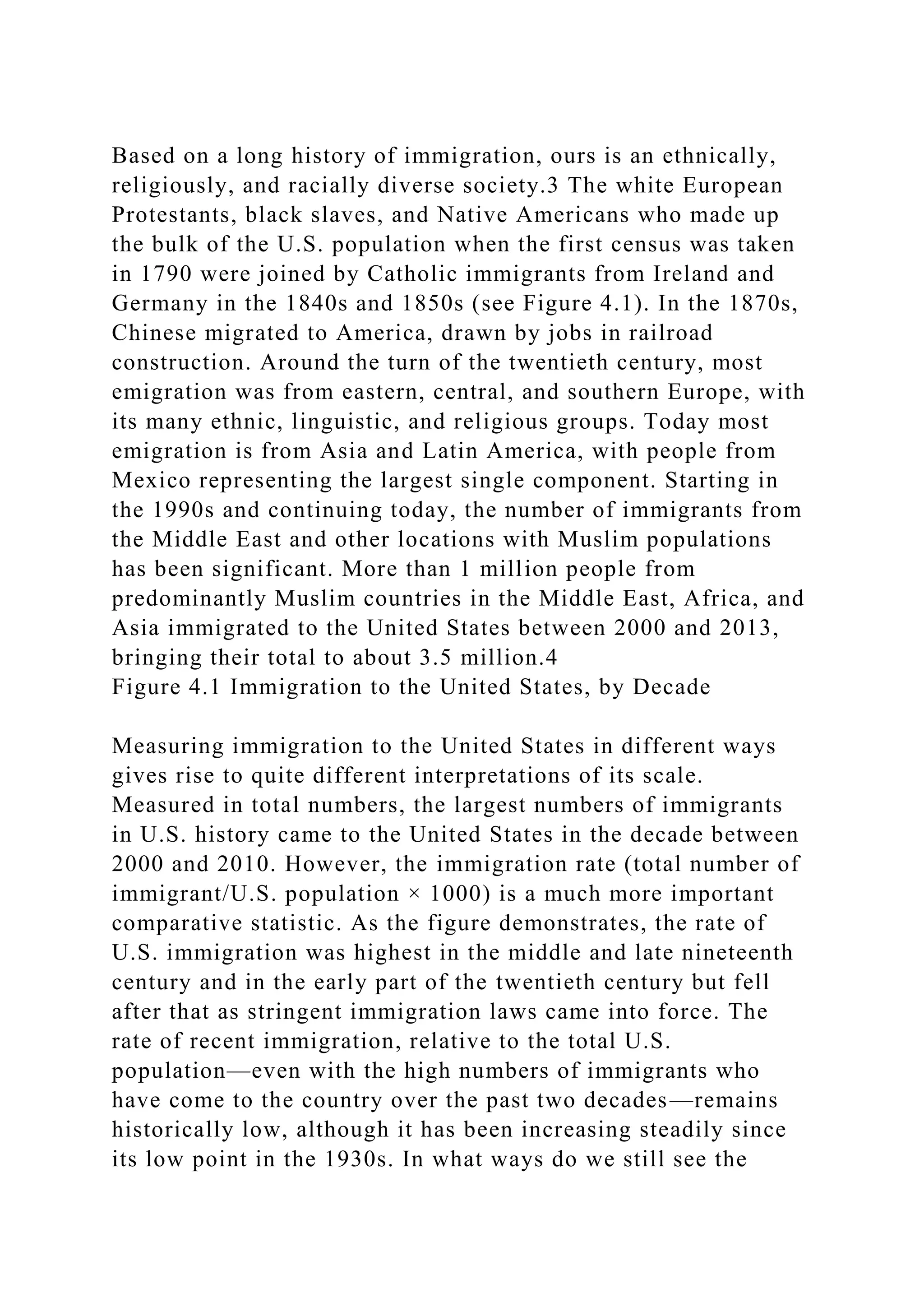 Based on a long history of immigration, ours is an ethnically,
religiously, and racially diverse society.3 The white European
Protestants, black slaves, and Native Americans who made up
the bulk of the U.S. population when the first census was taken
in 1790 were joined by Catholic immigrants from Ireland and
Germany in the 1840s and 1850s (see Figure 4.1). In the 1870s,
Chinese migrated to America, drawn by jobs in railroad
construction. Around the turn of the twentieth century, most
emigration was from eastern, central, and southern Europe, with
its many ethnic, linguistic, and religious groups. Today most
emigration is from Asia and Latin America, with people from
Mexico representing the largest single component. Starting in
the 1990s and continuing today, the number of immigrants from
the Middle East and other locations with Muslim populations
has been significant. More than 1 million people from
predominantly Muslim countries in the Middle East, Africa, and
Asia immigrated to the United States between 2000 and 2013,
bringing their total to about 3.5 million.4
Figure 4.1 Immigration to the United States, by Decade
Measuring immigration to the United States in different ways
gives rise to quite different interpretations of its scale.
Measured in total numbers, the largest numbers of immigrants
in U.S. history came to the United States in the decade between
2000 and 2010. However, the immigration rate (total number of
immigrant/U.S. population × 1000) is a much more important
comparative statistic. As the figure demonstrates, the rate of
U.S. immigration was highest in the middle and late nineteenth
century and in the early part of the twentieth century but fell
after that as stringent immigration laws came into force. The
rate of recent immigration, relative to the total U.S.
population—even with the high numbers of immigrants who
have come to the country over the past two decades—remains
historically low, although it has been increasing steadily since
its low point in the 1930s. In what ways do we still see the
 