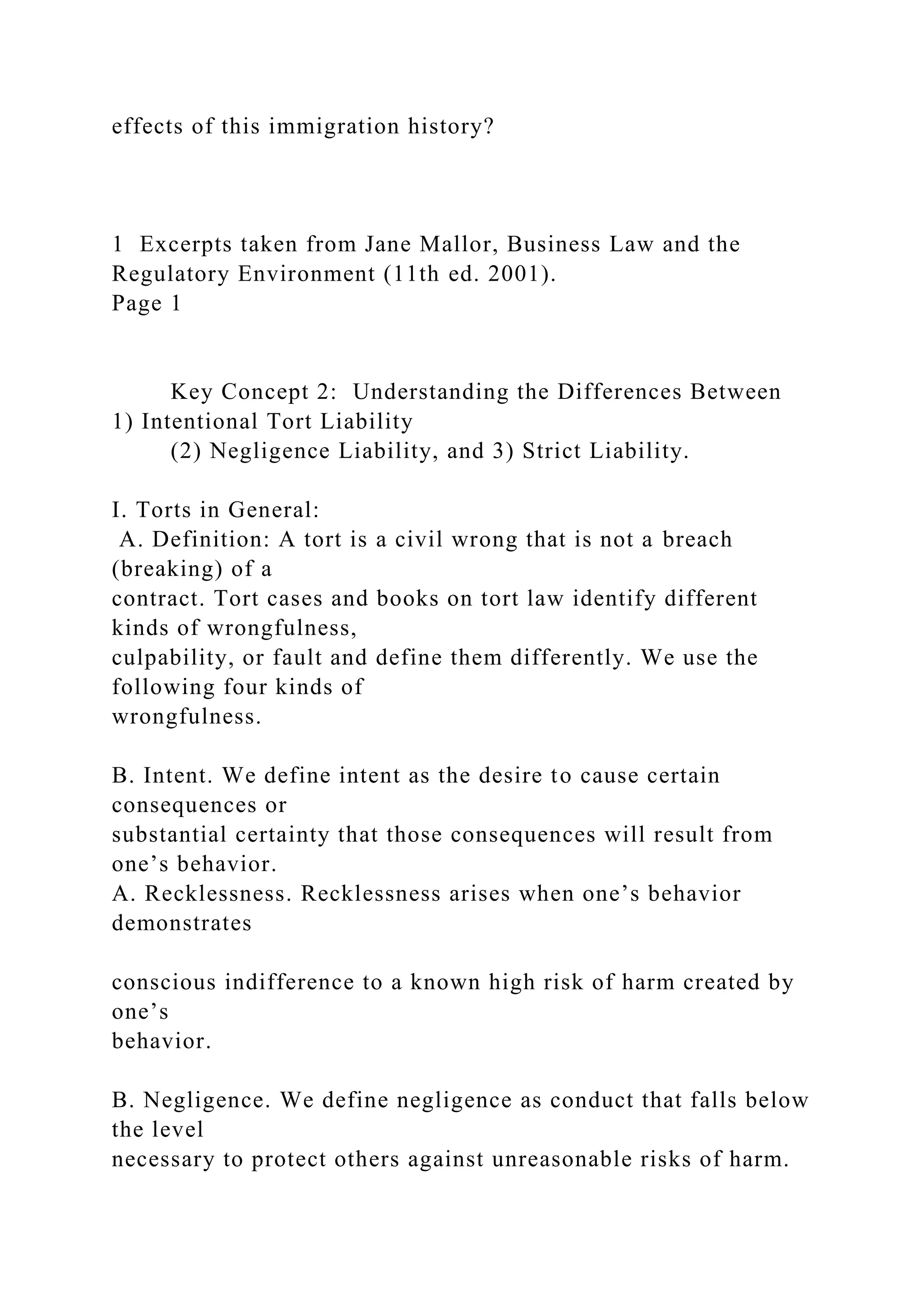 effects of this immigration history?
1 Excerpts taken from Jane Mallor, Business Law and the
Regulatory Environment (11th ed. 2001).
Page 1
Key Concept 2: Understanding the Differences Between
1) Intentional Tort Liability
(2) Negligence Liability, and 3) Strict Liability.
I. Torts in General:
A. Definition: A tort is a civil wrong that is not a breach
(breaking) of a
contract. Tort cases and books on tort law identify different
kinds of wrongfulness,
culpability, or fault and define them differently. We use the
following four kinds of
wrongfulness.
B. Intent. We define intent as the desire to cause certain
consequences or
substantial certainty that those consequences will result from
one’s behavior.
A. Recklessness. Recklessness arises when one’s behavior
demonstrates
conscious indifference to a known high risk of harm created by
one’s
behavior.
B. Negligence. We define negligence as conduct that falls below
the level
necessary to protect others against unreasonable risks of harm.
 