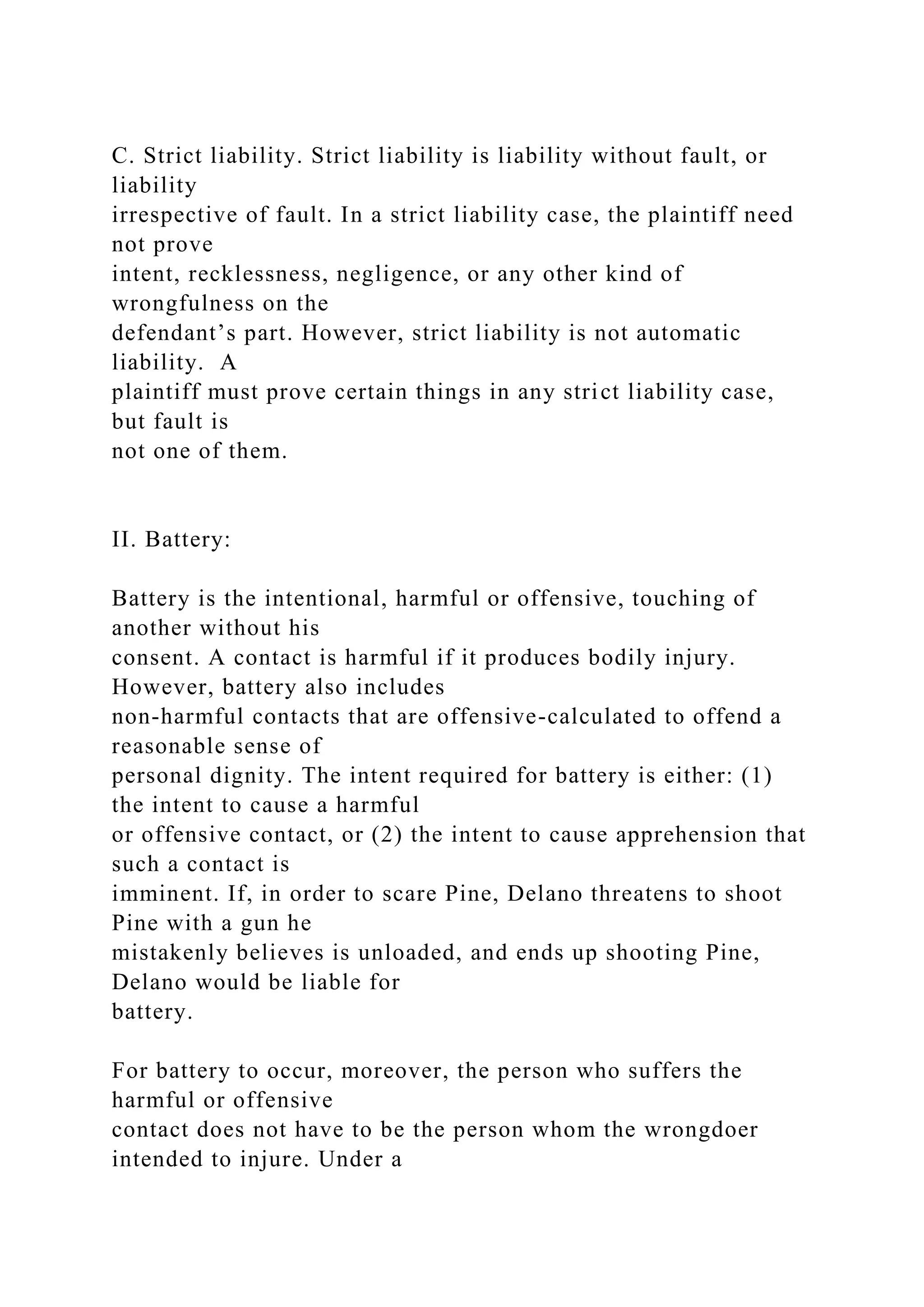 C. Strict liability. Strict liability is liability without fault, or
liability
irrespective of fault. In a strict liability case, the plaintiff need
not prove
intent, recklessness, negligence, or any other kind of
wrongfulness on the
defendant’s part. However, strict liability is not automatic
liability. A
plaintiff must prove certain things in any strict liability case,
but fault is
not one of them.
II. Battery:
Battery is the intentional, harmful or offensive, touching of
another without his
consent. A contact is harmful if it produces bodily injury.
However, battery also includes
non-harmful contacts that are offensive-calculated to offend a
reasonable sense of
personal dignity. The intent required for battery is either: (1)
the intent to cause a harmful
or offensive contact, or (2) the intent to cause apprehension that
such a contact is
imminent. If, in order to scare Pine, Delano threatens to shoot
Pine with a gun he
mistakenly believes is unloaded, and ends up shooting Pine,
Delano would be liable for
battery.
For battery to occur, moreover, the person who suffers the
harmful or offensive
contact does not have to be the person whom the wrongdoer
intended to injure. Under a
 