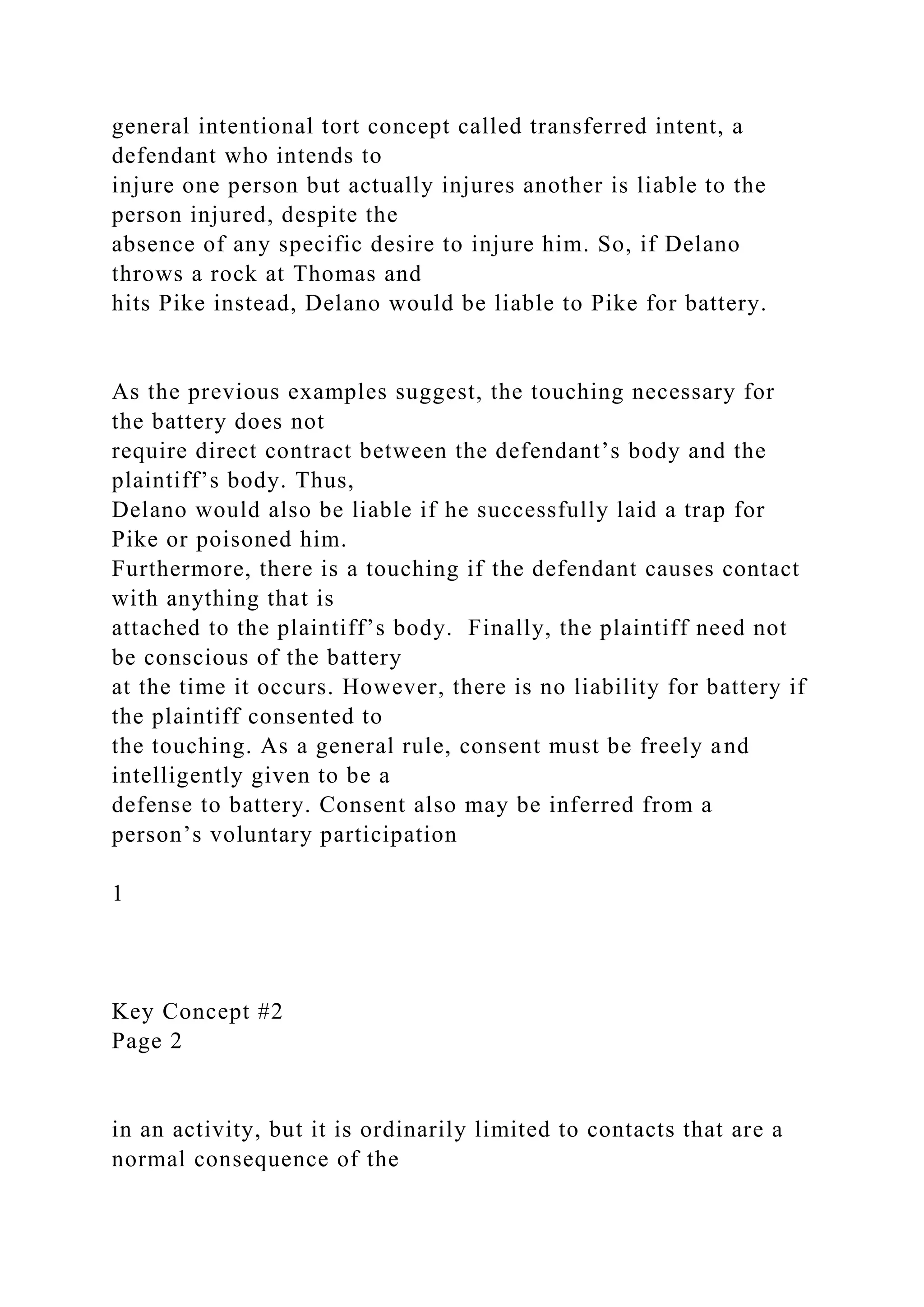 general intentional tort concept called transferred intent, a
defendant who intends to
injure one person but actually injures another is liable to the
person injured, despite the
absence of any specific desire to injure him. So, if Delano
throws a rock at Thomas and
hits Pike instead, Delano would be liable to Pike for battery.
As the previous examples suggest, the touching necessary for
the battery does not
require direct contract between the defendant’s body and the
plaintiff’s body. Thus,
Delano would also be liable if he successfully laid a trap for
Pike or poisoned him.
Furthermore, there is a touching if the defendant causes contact
with anything that is
attached to the plaintiff’s body. Finally, the plaintiff need not
be conscious of the battery
at the time it occurs. However, there is no liability for battery if
the plaintiff consented to
the touching. As a general rule, consent must be freely and
intelligently given to be a
defense to battery. Consent also may be inferred from a
person’s voluntary participation
1
Key Concept #2
Page 2
in an activity, but it is ordinarily limited to contacts that are a
normal consequence of the
 