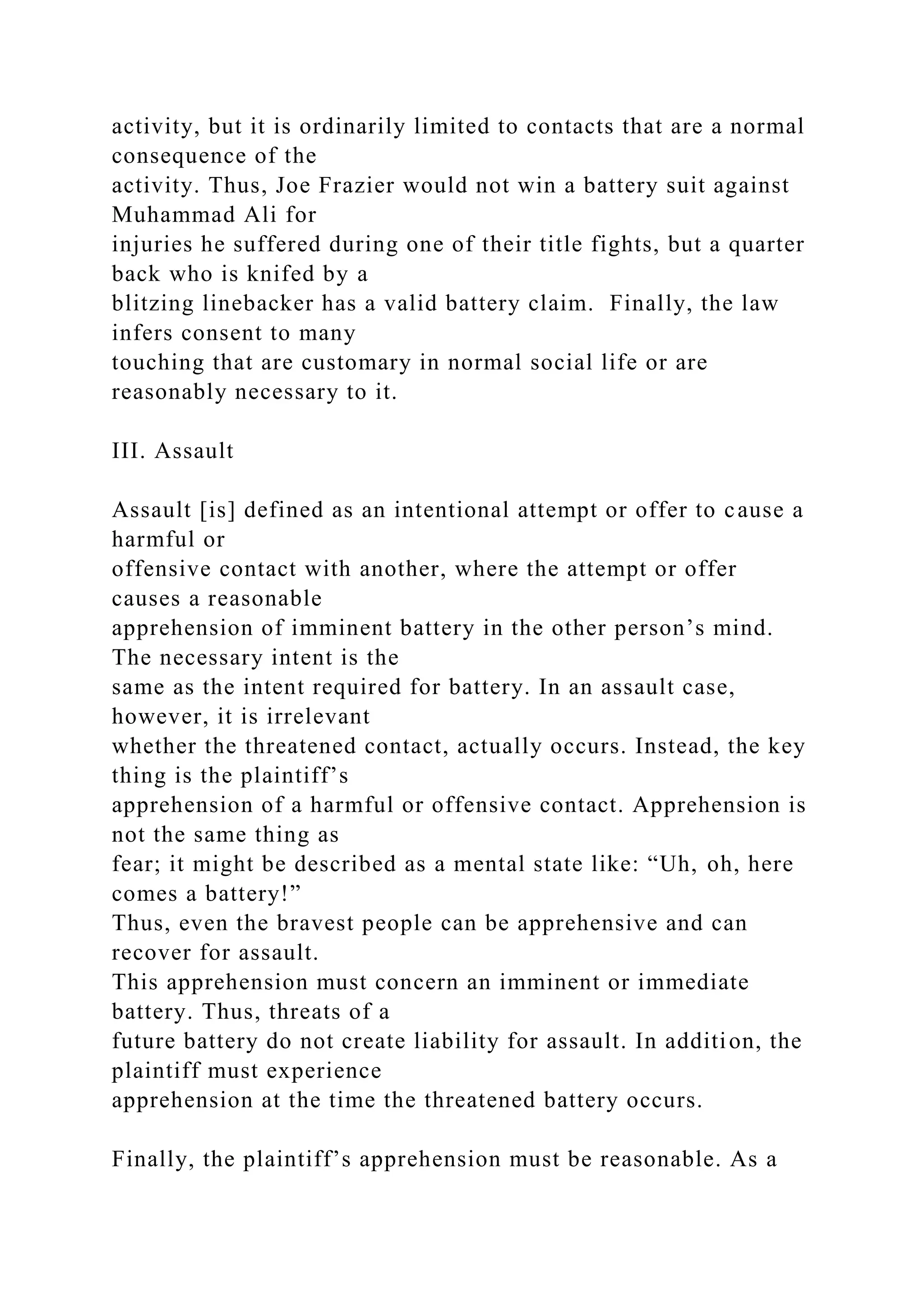 activity, but it is ordinarily limited to contacts that are a normal
consequence of the
activity. Thus, Joe Frazier would not win a battery suit against
Muhammad Ali for
injuries he suffered during one of their title fights, but a quarter
back who is knifed by a
blitzing linebacker has a valid battery claim. Finally, the law
infers consent to many
touching that are customary in normal social life or are
reasonably necessary to it.
III. Assault
Assault [is] defined as an intentional attempt or offer to cause a
harmful or
offensive contact with another, where the attempt or offer
causes a reasonable
apprehension of imminent battery in the other person’s mind.
The necessary intent is the
same as the intent required for battery. In an assault case,
however, it is irrelevant
whether the threatened contact, actually occurs. Instead, the key
thing is the plaintiff’s
apprehension of a harmful or offensive contact. Apprehension is
not the same thing as
fear; it might be described as a mental state like: “Uh, oh, here
comes a battery!”
Thus, even the bravest people can be apprehensive and can
recover for assault.
This apprehension must concern an imminent or immediate
battery. Thus, threats of a
future battery do not create liability for assault. In addition, the
plaintiff must experience
apprehension at the time the threatened battery occurs.
Finally, the plaintiff’s apprehension must be reasonable. As a
 