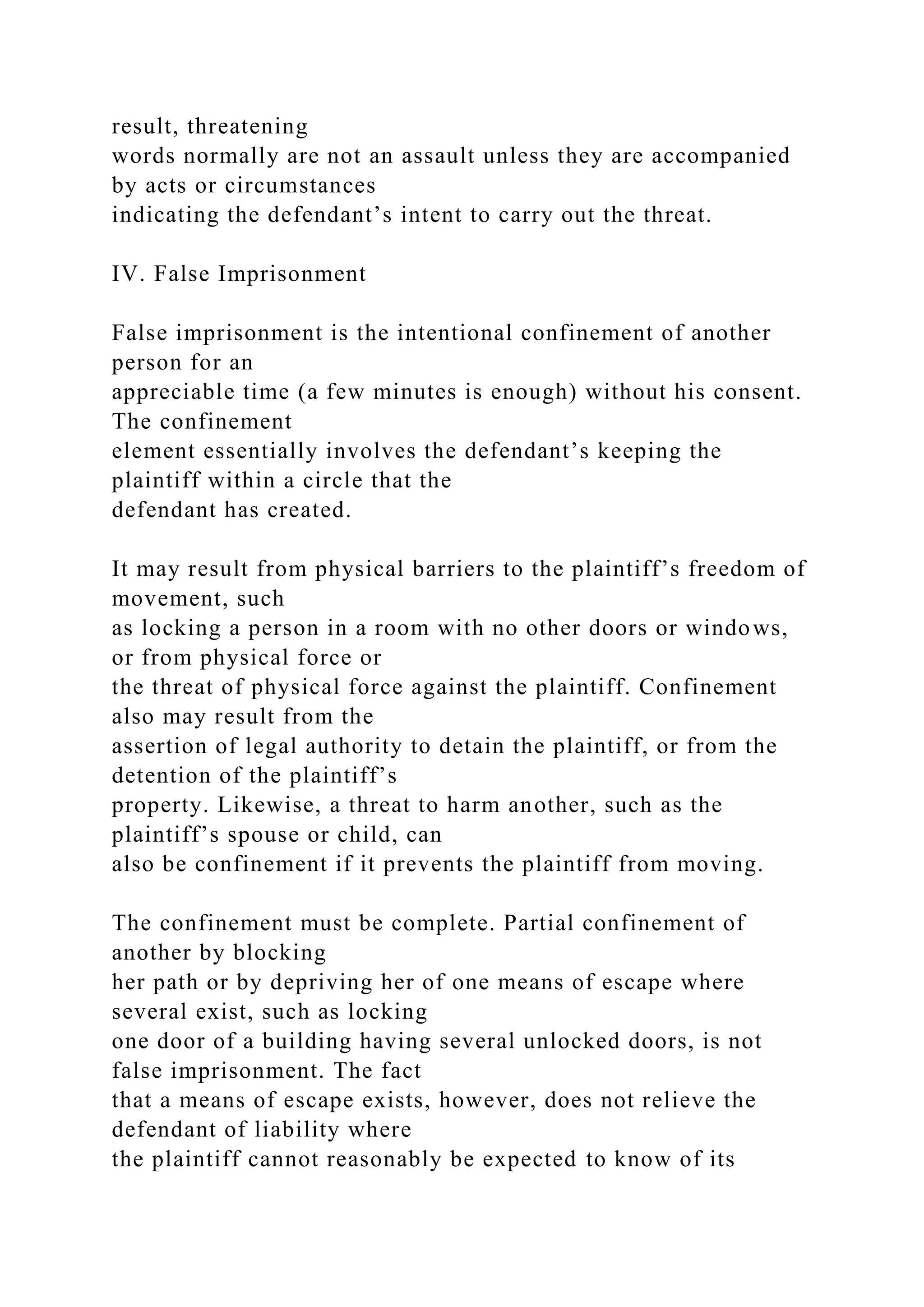 result, threatening
words normally are not an assault unless they are accompanied
by acts or circumstances
indicating the defendant’s intent to carry out the threat.
IV. False Imprisonment
False imprisonment is the intentional confinement of another
person for an
appreciable time (a few minutes is enough) without his consent.
The confinement
element essentially involves the defendant’s keeping the
plaintiff within a circle that the
defendant has created.
It may result from physical barriers to the plaintiff’s freedom of
movement, such
as locking a person in a room with no other doors or windows,
or from physical force or
the threat of physical force against the plaintiff. Confinement
also may result from the
assertion of legal authority to detain the plaintiff, or from the
detention of the plaintiff’s
property. Likewise, a threat to harm another, such as the
plaintiff’s spouse or child, can
also be confinement if it prevents the plaintiff from moving.
The confinement must be complete. Partial confinement of
another by blocking
her path or by depriving her of one means of escape where
several exist, such as locking
one door of a building having several unlocked doors, is not
false imprisonment. The fact
that a means of escape exists, however, does not relieve the
defendant of liability where
the plaintiff cannot reasonably be expected to know of its
 