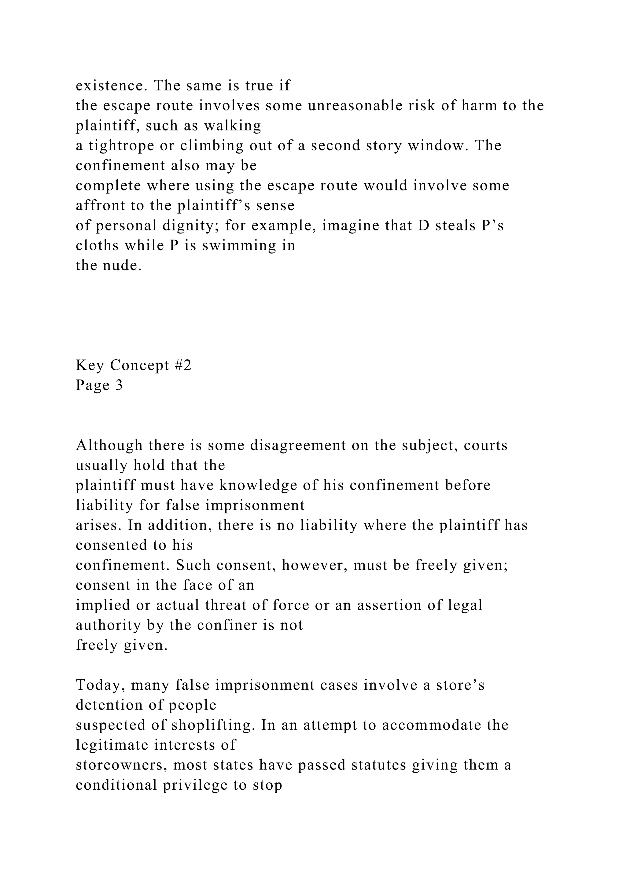 existence. The same is true if
the escape route involves some unreasonable risk of harm to the
plaintiff, such as walking
a tightrope or climbing out of a second story window. The
confinement also may be
complete where using the escape route would involve some
affront to the plaintiff’s sense
of personal dignity; for example, imagine that D steals P’s
cloths while P is swimming in
the nude.
Key Concept #2
Page 3
Although there is some disagreement on the subject, courts
usually hold that the
plaintiff must have knowledge of his confinement before
liability for false imprisonment
arises. In addition, there is no liability where the plaintiff has
consented to his
confinement. Such consent, however, must be freely given;
consent in the face of an
implied or actual threat of force or an assertion of legal
authority by the confiner is not
freely given.
Today, many false imprisonment cases involve a store’s
detention of people
suspected of shoplifting. In an attempt to accommodate the
legitimate interests of
storeowners, most states have passed statutes giving them a
conditional privilege to stop
 