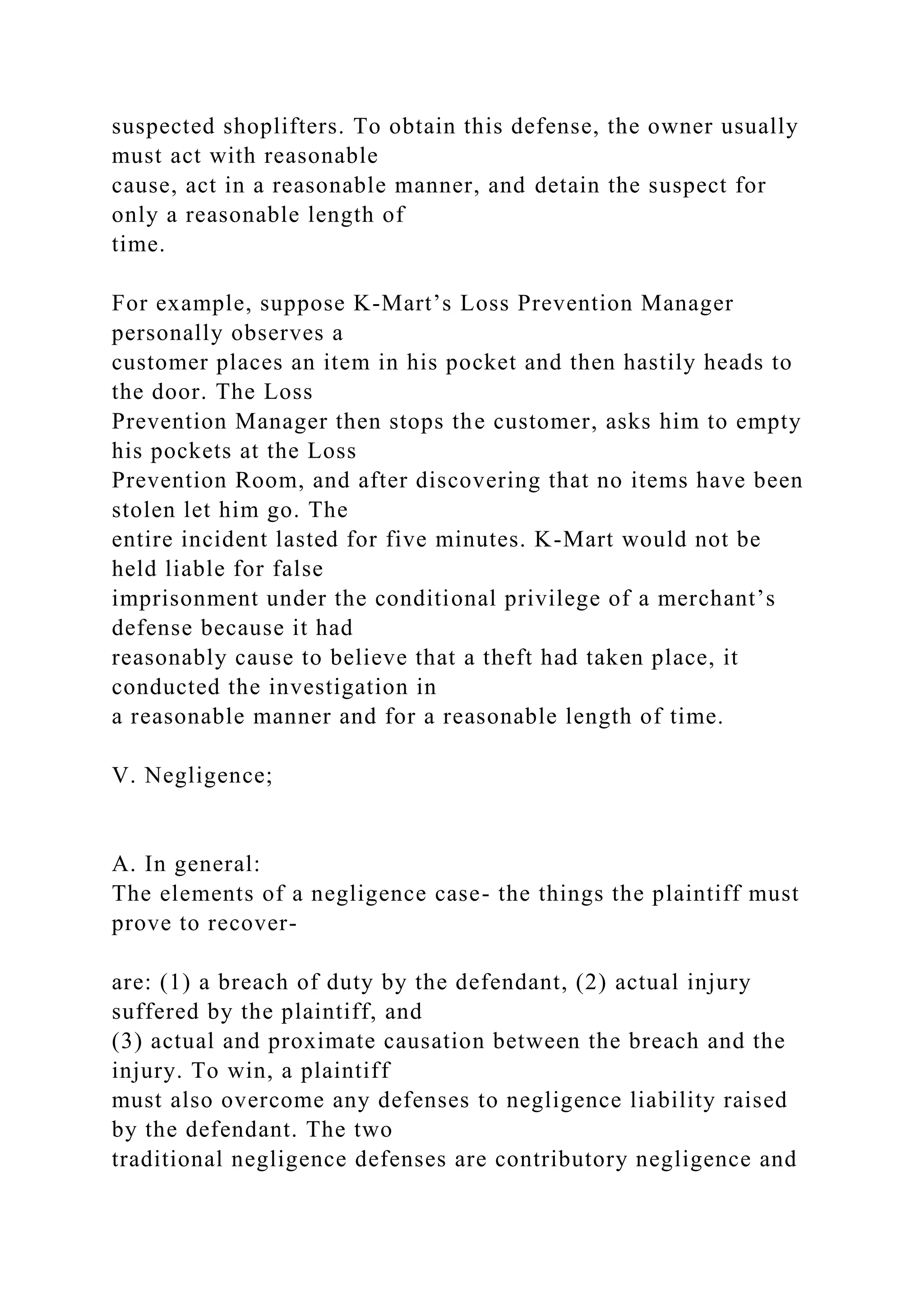 suspected shoplifters. To obtain this defense, the owner usually
must act with reasonable
cause, act in a reasonable manner, and detain the suspect for
only a reasonable length of
time.
For example, suppose K-Mart’s Loss Prevention Manager
personally observes a
customer places an item in his pocket and then hastily heads to
the door. The Loss
Prevention Manager then stops the customer, asks him to empty
his pockets at the Loss
Prevention Room, and after discovering that no items have been
stolen let him go. The
entire incident lasted for five minutes. K-Mart would not be
held liable for false
imprisonment under the conditional privilege of a merchant’s
defense because it had
reasonably cause to believe that a theft had taken place, it
conducted the investigation in
a reasonable manner and for a reasonable length of time.
V. Negligence;
A. In general:
The elements of a negligence case- the things the plaintiff must
prove to recover-
are: (1) a breach of duty by the defendant, (2) actual injury
suffered by the plaintiff, and
(3) actual and proximate causation between the breach and the
injury. To win, a plaintiff
must also overcome any defenses to negligence liability raised
by the defendant. The two
traditional negligence defenses are contributory negligence and
 